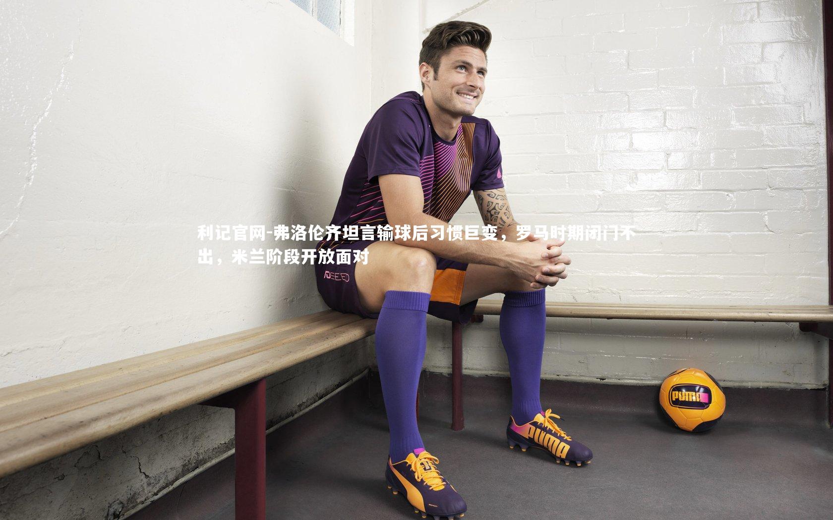 弗洛伦齐坦言输球后习惯巨变，罗马时期闭门不出，米兰阶段开放面对