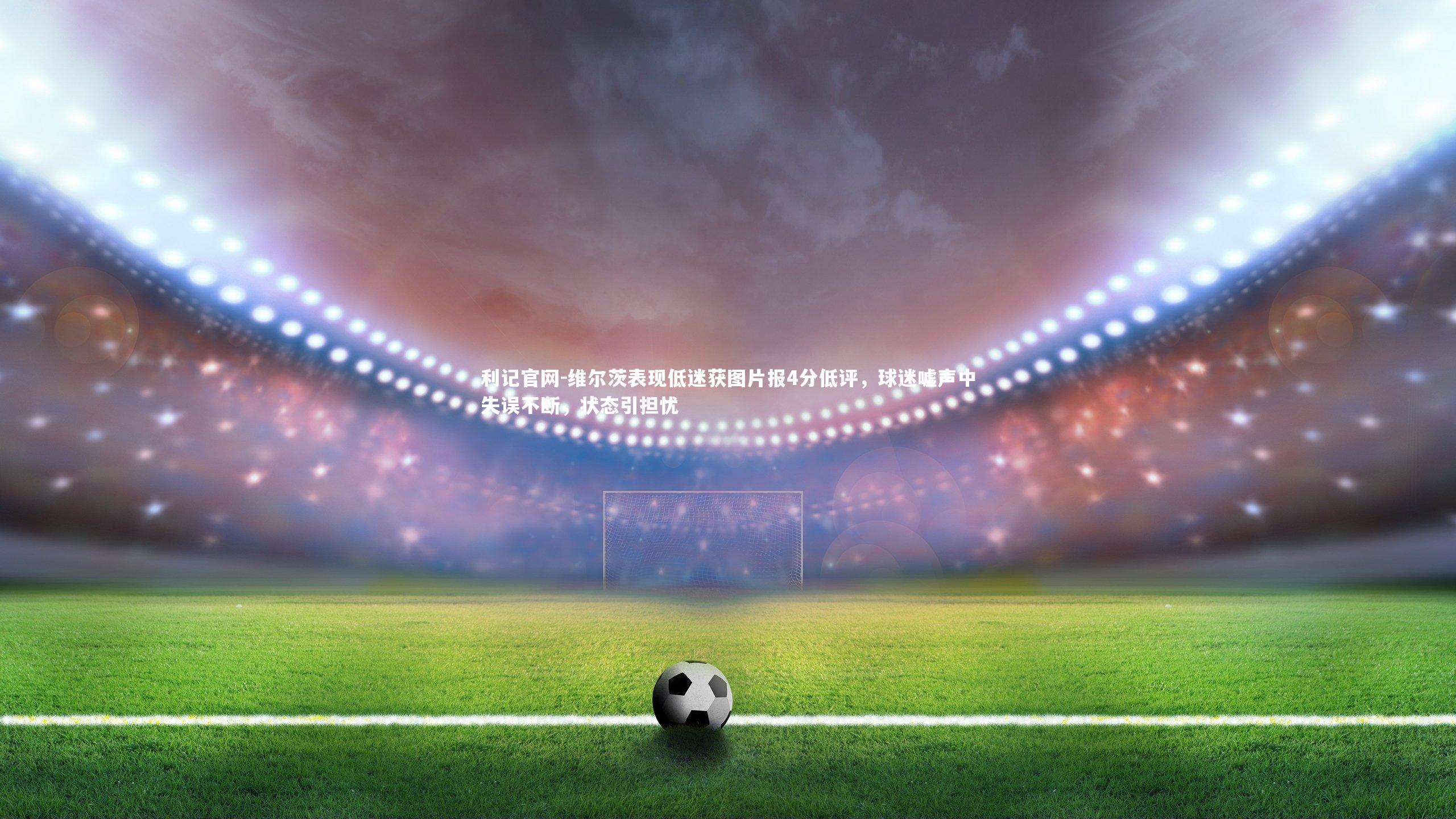 维尔茨表现低迷获图片报4分低评，球迷嘘声中失误不断，状态引担忧
